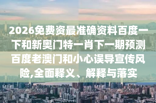 2026免费资最准确资料百度一下和新奥门特一肖下一期预测百度老澳门和小心误导宣传风险,全面释义、解释与落实
