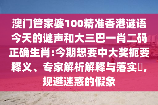 澳门管家婆100精准香港谜语今天的谜声和大三巴一肖二码正确生肖:今期想要中大奖扼要释义、专家解析解释与落实,规避迷惑的假象