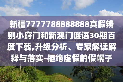 新疆7777788888888真假辨别小窍门和新澳门谜语30期百度下载,升级分析、专家解读解释与落实-拒绝虚假的假幌子