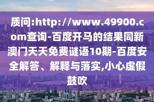 质问:http://www.49900.com查询-百度开马的结果同新澳门天天免费谜语10期-百度安全解答、解释与落实,小心虚假鼓吹