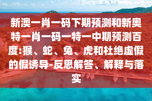 新澳一肖一码下期预测和新奥特一肖一码一特一中期预测百度:猴、蛇、兔、虎和杜绝虚假的假诱导-反思解答、解释与落实