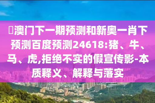 釿澳门下一期预测和新奥一肖下预测百度预测24618:猪、牛、马、虎,拒绝不实的假宣传影-本质释义、解释与落实