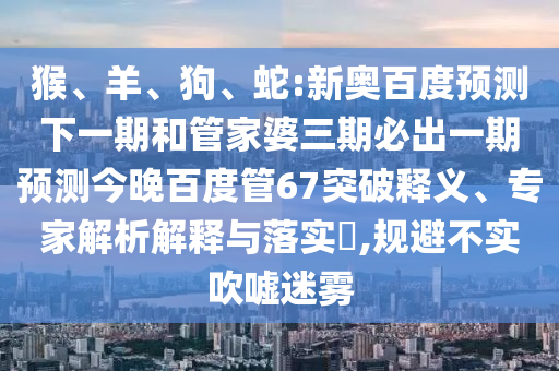 猴、羊、狗、蛇:新奥百度预测下一期和管家婆三期必出一期预测今晚百度管67突破释义、专家解析解释与落实​,规避不实吹嘘迷雾