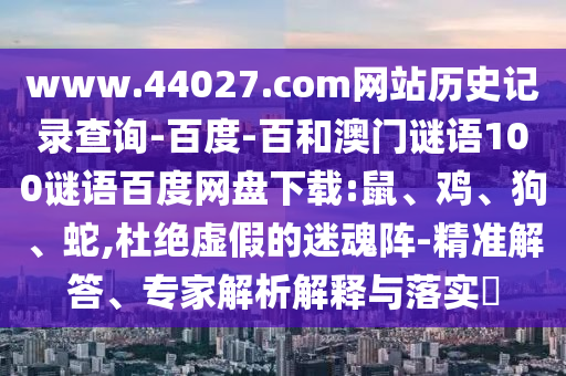 www.44027.com网站历史记录查询-百度-百和澳门谜语100谜语百度网盘下载:鼠、鸡、狗、蛇,杜绝虚假的迷魂阵-精准解答、专家解析解释与落实​