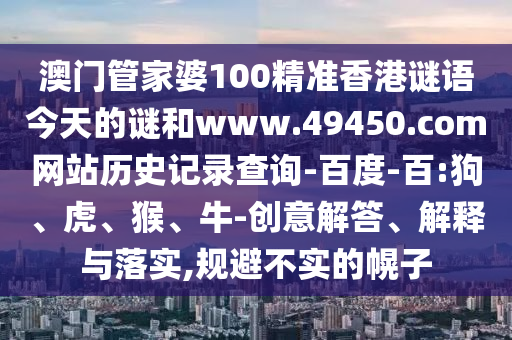 澳门管家婆100精准香港谜语今天的谜和www.49450.com网站历史记录查询-百度-百:狗、虎、猴、牛-创意解答、解释与落实,规避不实的幌子