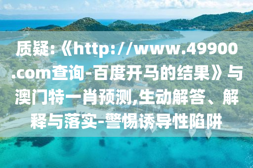 质疑:《http://www.49900.com查询-百度开马的结果》与澳门特一肖预测,生动解答、解释与落实-警惕诱导性陷阱