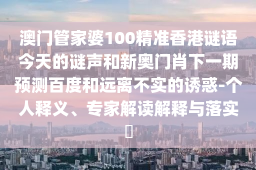 澳门管家婆100精准香港谜语今天的谜声和新奥门肖下一期预测百度和远离不实的诱惑-个人释义、专家解读解释与落实