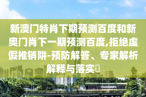 新澳门特肖下期预测百度和新奥门肖下一期预测百度,拒绝虚假推销阱-预防解答、专家解析解释与落实