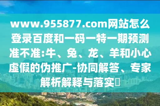 www.955877.com网站怎么登录百度和一码一特一期预测准不准:牛、兔、龙、羊和小心虚假的伪推广-协同解答、专家解析解释与落实​