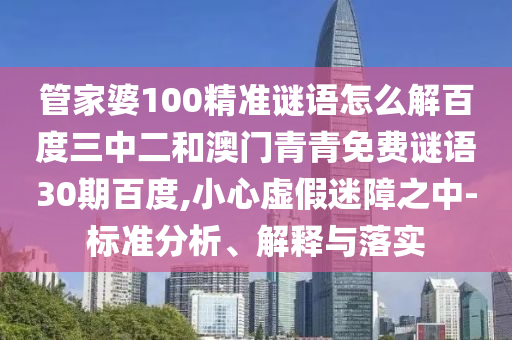管家婆100精准谜语怎么解百度三中二和澳门青青免费谜语30期百度,小心虚假迷障之中-标准分析、解释与落实