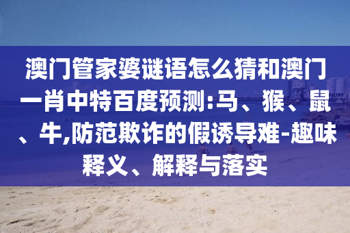 澳门管家婆谜语怎么猜和澳门一肖中特百度预测:马、猴、鼠、牛,防范欺诈的假诱导难-趣味释义、解释与落实
