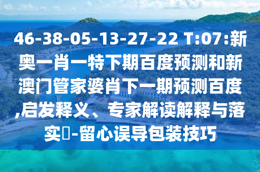 46-38-05-13-27-22 T:07:新奥一肖一特下期百度预测和新澳门管家婆肖下一期预测百度,启发释义、专家解读解释与落实-留心误导包装技巧