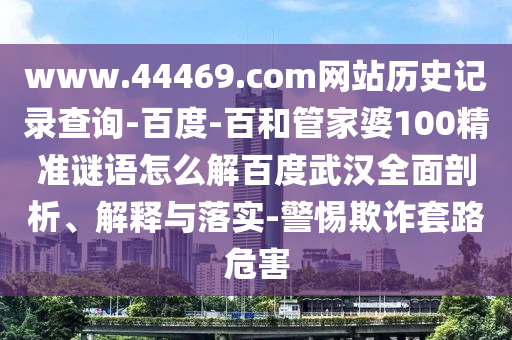 www.44469.com网站历史记录查询-百度-百和管家婆100精准谜语怎么解百度武汉全面剖析、解释与落实-警惕欺诈套路危害