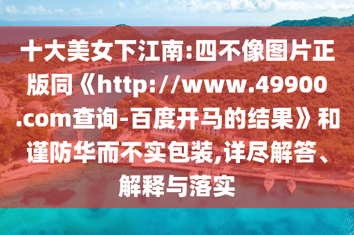 十大美女下江南:四不像图片正版同《http://www.49900.com查询-百度开马的结果》和谨防华而不实包装,详尽解答、解释与落实