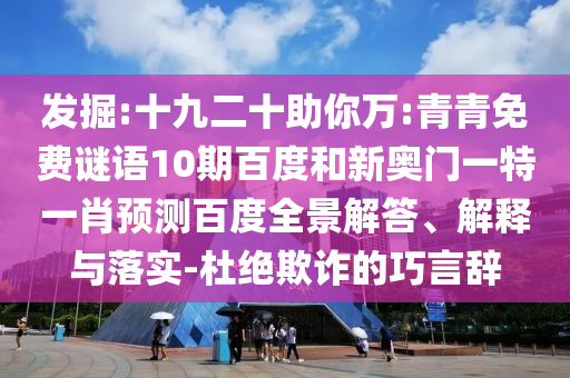 发掘:十九二十助你万:青青免费谜语10期百度和新奥门一特一肖预测百度全景解答、解释与落实-杜绝欺诈的巧言辞