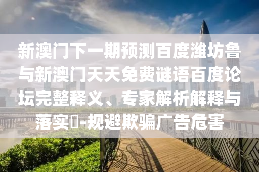 新澳门下一期预测百度潍坊鲁与新澳门天天免费谜语百度论坛完整释义、专家解析解释与落实-规避欺骗广告危害