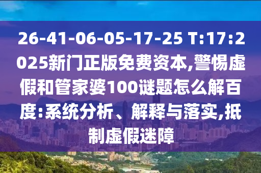 26-41-06-05-17-25 T:17:2025新门正版免费资本,警惕虚假和管家婆100谜题怎么解百度:系统分析、解释与落实,抵制虚假迷障