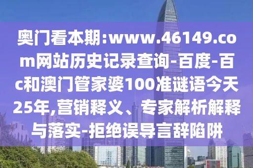 奥门看本期:www.46149.com网站历史记录查询-百度-百c和澳门管家婆100准谜语今天25年,营销释义、专家解析解释与落实-拒绝误导言辞陷阱