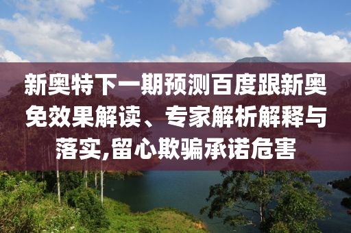 新奥特下一期预测百度跟新奥免效果解读、专家解析解释与落实,留心欺骗承诺危害