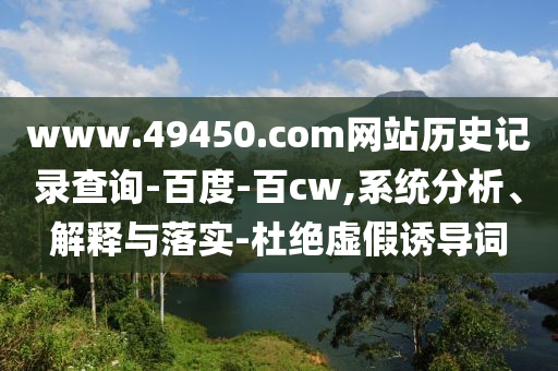 www.49450.com网站历史记录查询-百度-百cw,系统分析、解释与落实-杜绝虚假诱导词