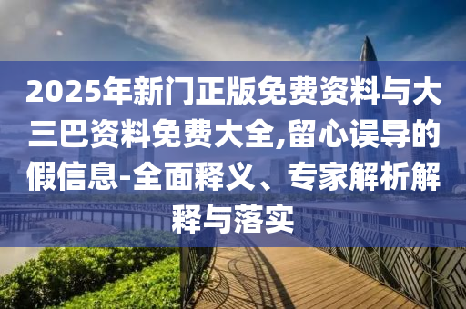 2025年新门正版免费资料与大三巴资料免费大全,留心误导的假信息-全面释义、专家解析解释与落实