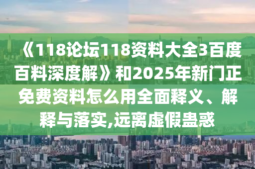 《118论坛118资料大全3百度百料深度解》和2025年新门正免费资料怎么用全面释义、解释与落实,远离虚假蛊惑