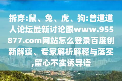 拆穿:鼠、兔、虎、狗:曾道道人论坛最新讨论跟www.955877.com网站怎么登录百度创新解读、专家解析解释与落实,留心不实诱导语