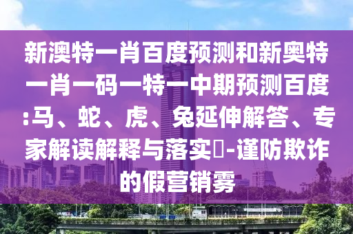 新澳特一肖百度预测和新奥特一肖一码一特一中期预测百度:马、蛇、虎、兔延伸解答、专家解读解释与落实​-谨防欺诈的假营销雾