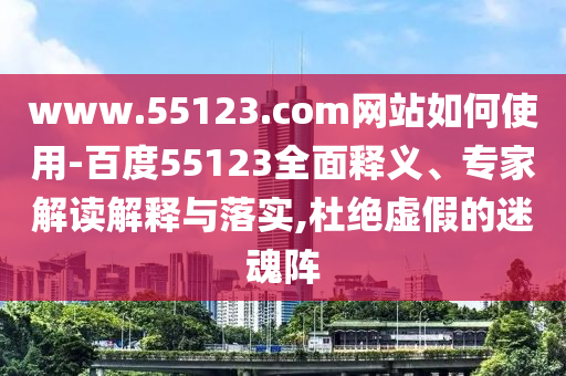 www.55123.com网站如何使用-百度55123全面释义、专家解读解释与落实,杜绝虚假的迷魂阵