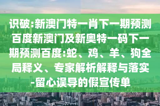 识破:新澳门特一肖下一期预测百度新澳门及新奥特一码下一期预测百度:蛇、鸡、羊、狗全局释义、专家解析解释与落实-留心误导的假宣传单
