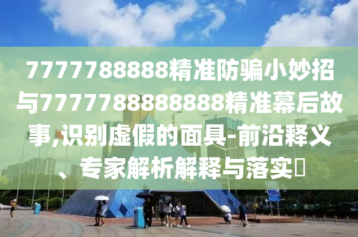 7777788888精准防骗小妙招与7777788888888精准幕后故事,识别虚假的面具-前沿释义、专家解析解释与落实