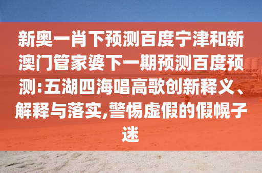 新奥一肖下预测百度宁津和新澳门管家婆下一期预测百度预测:五湖四海唱高歌创新释义、解释与落实,警惕虚假的假幌子迷