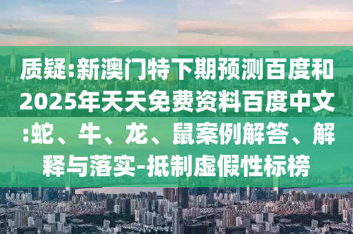 质疑:新澳门特下期预测百度和2025年天天免费资料百度中文:蛇、牛、龙、鼠案例解答、解释与落实-抵制虚假性标榜