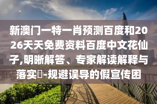 新澳门一特一肖预测百度和2026天天免费资料百度中文花仙子,明晰解答、专家解读解释与落实-规避误导的假宣传困