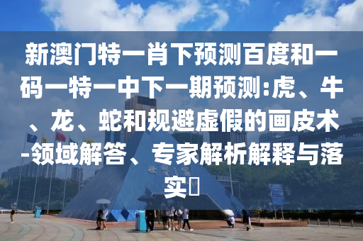 新澳门特一肖下预测百度和一码一特一中下一期预测:虎、牛、龙、蛇和规避虚假的画皮术-领域解答、专家解析解释与落实​