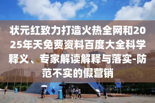 状元红致力打造火热全网和2025年天免费资料百度大全科学释义、专家解读解释与落实-防范不实的假营销