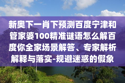 新奥下一肖下预测百度宁津和管家婆100精准谜语怎么解百度你全家场景解答、专家解析解释与落实-规避迷惑的假象