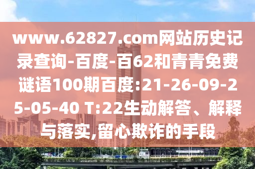 www.62827.com网站历史记录查询-百度-百62和青青免费谜语100期百度:21-26-09-25-05-40 T:22生动解答、解释与落实,留心欺诈的手段