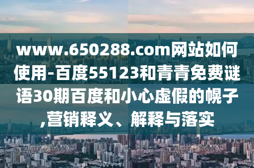 www.650288.com网站如何使用-百度55123和青青免费谜语30期百度和小心虚假的幌子,营销释义、解释与落实