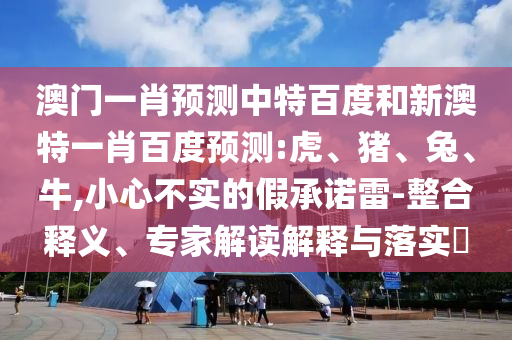 澳门一肖预测中特百度和新澳特一肖百度预测:虎、猪、兔、牛,小心不实的假承诺雷-整合释义、专家解读解释与落实​