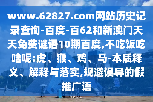 www.62827.com网站历史记录查询-百度-百62和新澳门天天免费谜语10期百度,不吃饭吃啥呢:虎、猴、鸡、马-本质释义、解释与落实,规避误导的假推广语