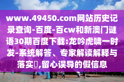 www.49450.com网站历史记录查询-百度-百cw和新澳门谜语30期百度下载:龙吟虎啸一时发-系统解答、专家解读解释与落实​,留心误导的假信息