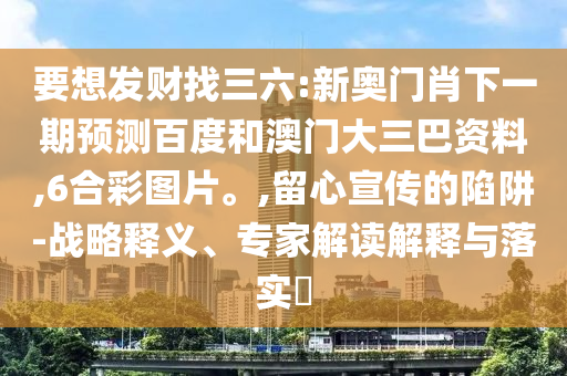 要想发财找三六:新奥门肖下一期预测百度和澳门大三巴资料,6合彩图片。,留心宣传的陷阱-战略释义、专家解读解释与落实​