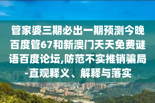 管家婆三期必出一期预测今晚百度管67和新澳门天天免费谜语百度论坛,防范不实推销骗局-直观释义、解释与落实