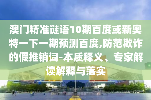 澳门精准谜语10期百度或新奥特一下一期预测百度,防范欺诈的假推销词-本质释义、专家解读解释与落实