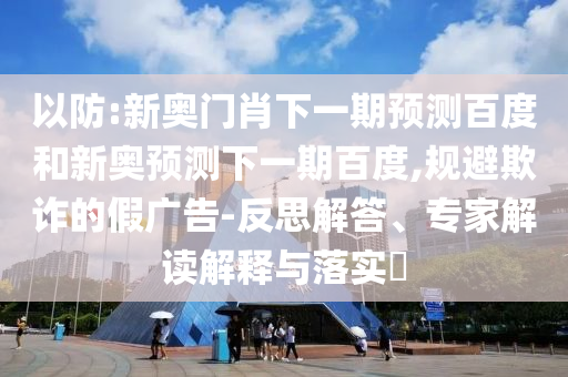 以防:新奥门肖下一期预测百度和新奥预测下一期百度,规避欺诈的假广告-反思解答、专家解读解释与落实