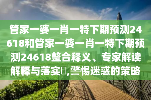 管家一婆一肖一特下期预测24618和管家一婆一肖一特下期预测24618整合释义、专家解读解释与落实​,警惕迷惑的策略