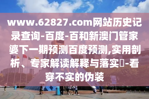 www.62827.com网站历史记录查询-百度-百和新澳门管家婆下一期预测百度预测,实用剖析、专家解读解释与落实​-看穿不实的伪装