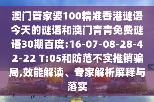 澳门管家婆100精准香港谜语今天的谜语和澳门青青免费谜语30期百度:16-07-08-28-42-22 T:05和防范不实推销骗局,效能解读、专家解析解释与落实