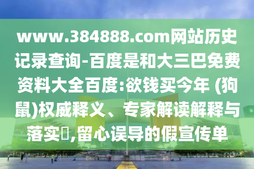 www.384888.com网站历史记录查询-百度是和大三巴免费资料大全百度:欲钱买今年 (狗鼠)权威释义、专家解读解释与落实​,留心误导的假宣传单